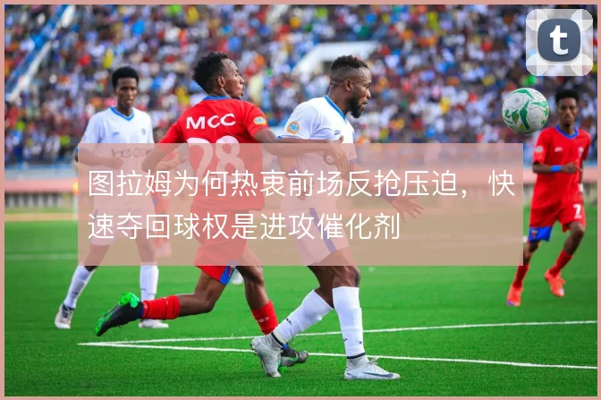 图拉姆为何热衷前场反抢压迫,快速夺回球权是进攻催化剂