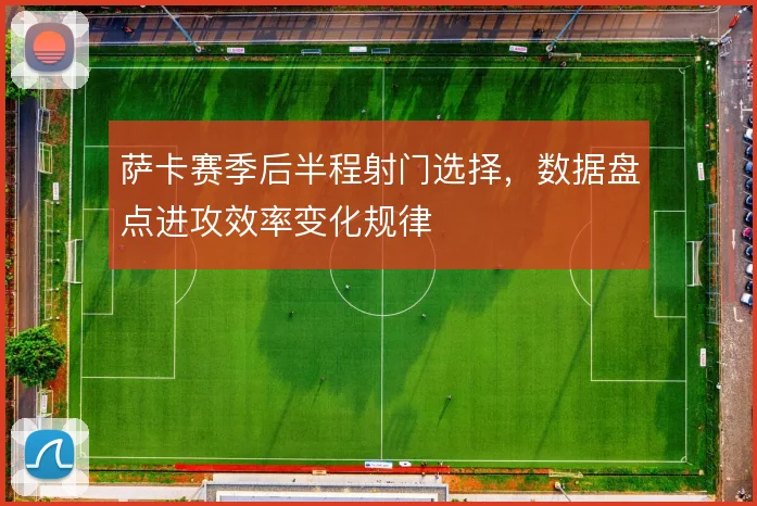 萨卡赛季后半程射门选择，数据盘点进攻效率变化规律