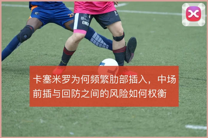 卡塞米罗为何频繁肋部插入,中场前插与回防之间的风险如何权衡