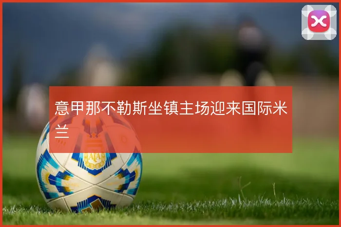 意甲那不勒斯坐镇主场迎来国际米兰