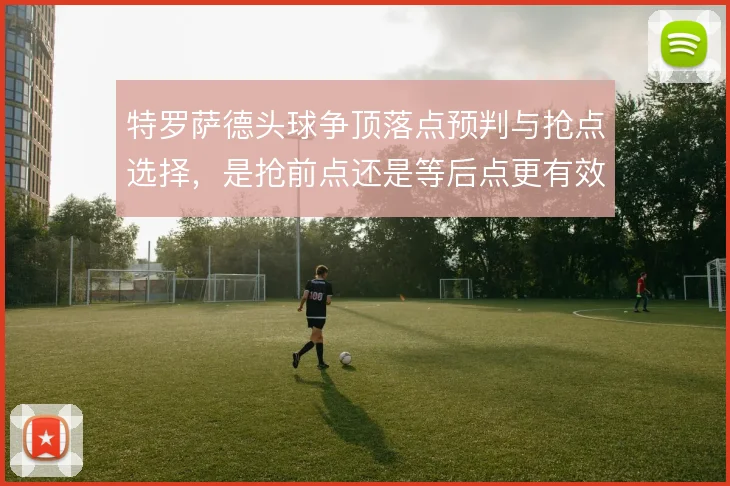 特罗萨德头球争顶落点预判与抢点选择，是抢前点还是等后点更有效