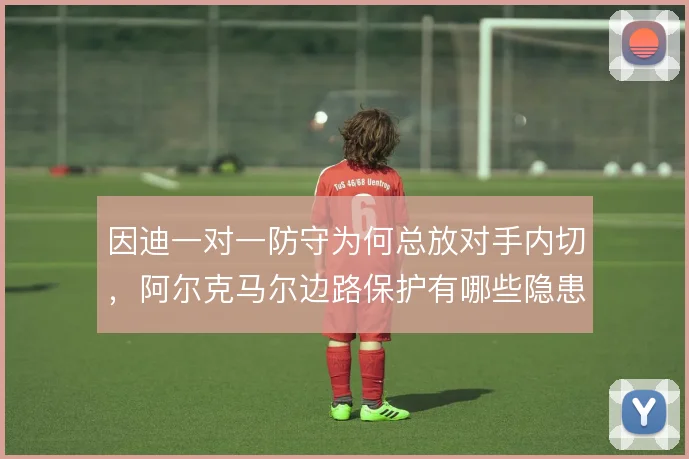 因迪一对一防守为何总放对手内切，阿尔克马尔边路保护有哪些隐患