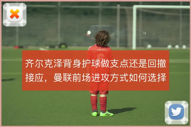 齐尔克泽背身护球做支点还是回撤接应，曼联前场进攻方式如何选择