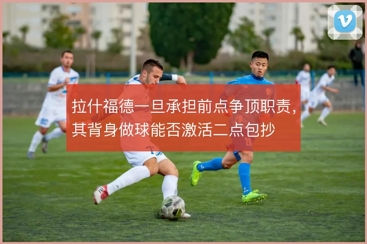拉什福德一旦承担前点争顶职责，其背身做球能否激活二点包抄