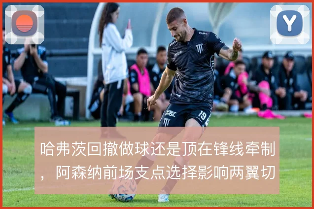 哈弗茨回撤做球还是顶在锋线牵制，阿森纳前场支点选择影响两翼切入深度