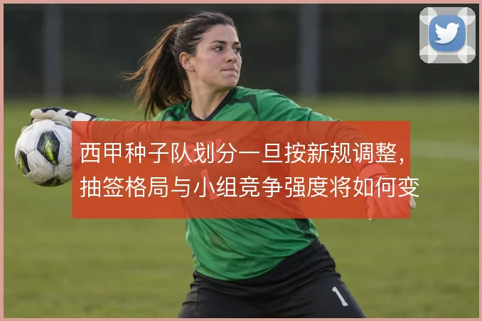 西甲种子队划分一旦按新规调整，抽签格局与小组竞争强度将如何变化