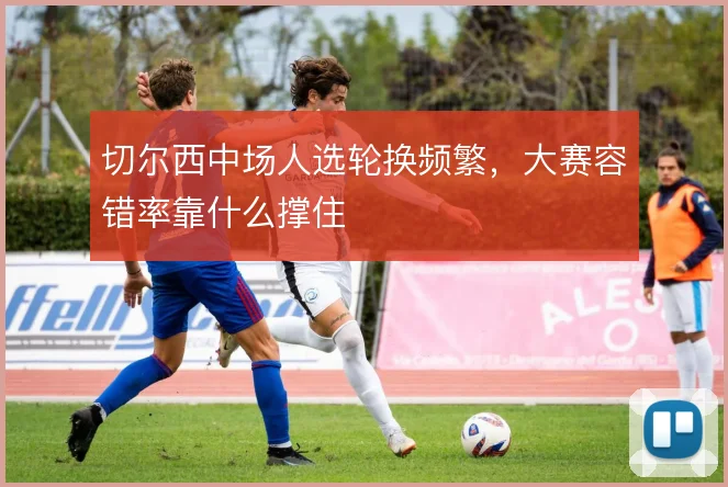 切尔西中场人选轮换频繁，大赛容错率靠什么撑住