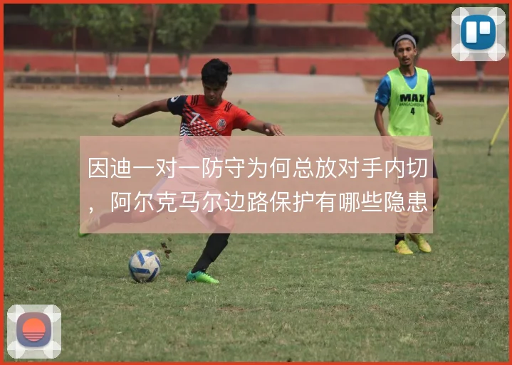 因迪一对一防守为何总放对手内切，阿尔克马尔边路保护有哪些隐患