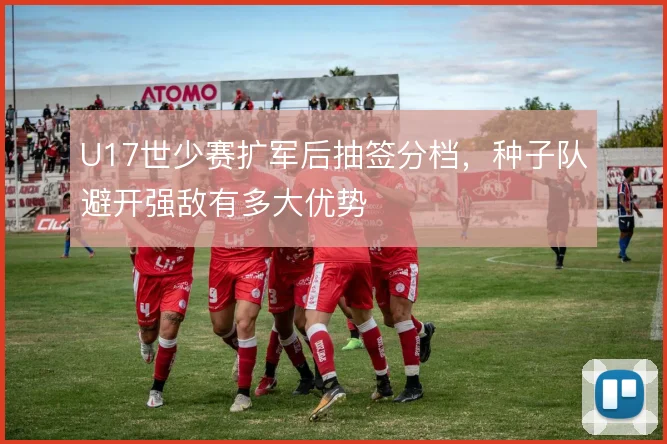 U17世少赛扩军后抽签分档,种子队避开强敌有多大优势