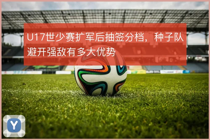 U17世少赛扩军后抽签分档，种子队避开强敌有多大优势
