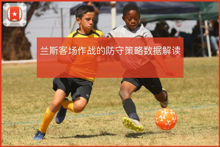 兰斯客场作战的防守策略数据解读