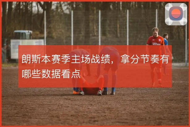 朗斯本赛季主场战绩，拿分节奏有哪些数据看点