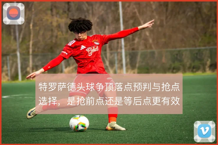 特罗萨德头球争顶落点预判与抢点选择，是抢前点还是等后点更有效