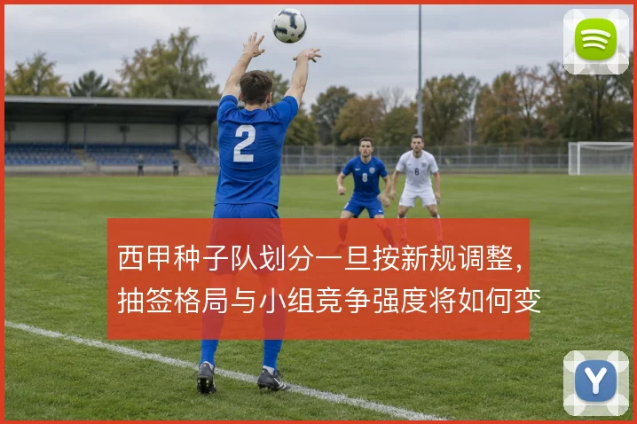 西甲种子队划分一旦按新规调整,抽签格局与小组竞争强度将如何变化