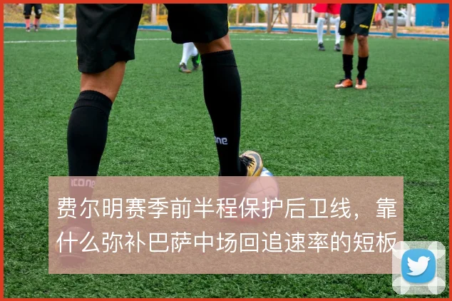 费尔明赛季前半程保护后卫线，靠什么弥补巴萨中场回追速率的短板