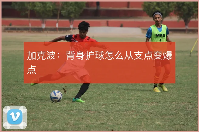 加克波:背身护球怎么从支点变爆点