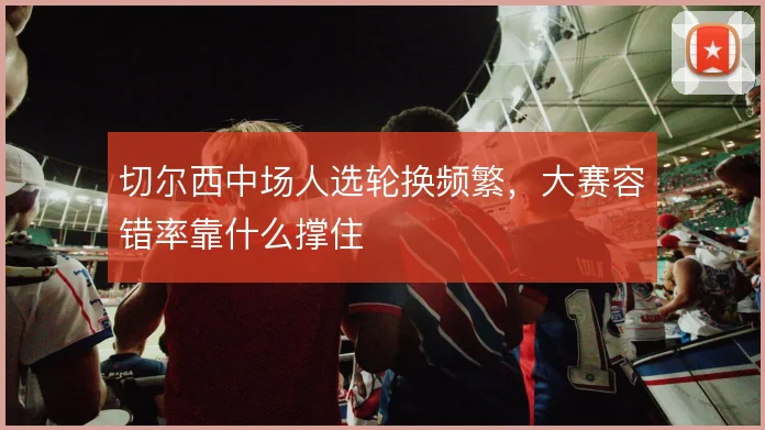 切尔西中场人选轮换频繁，大赛容错率靠什么撑住