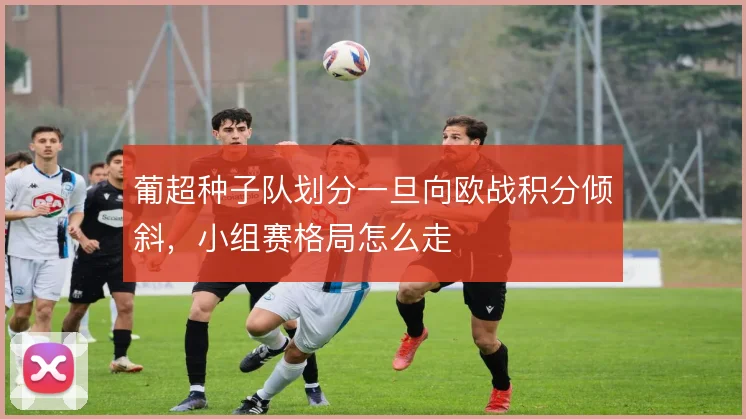 葡超种子队划分一旦向欧战积分倾斜，小组赛格局怎么走