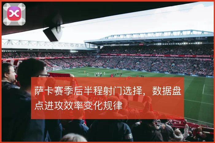 萨卡赛季后半程射门选择，数据盘点进攻效率变化规律