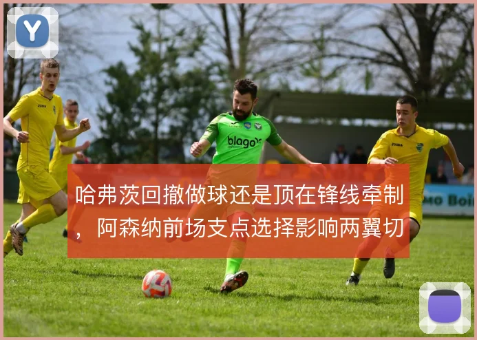 哈弗茨回撤做球还是顶在锋线牵制,阿森纳前场支点选择影响两翼切入深度