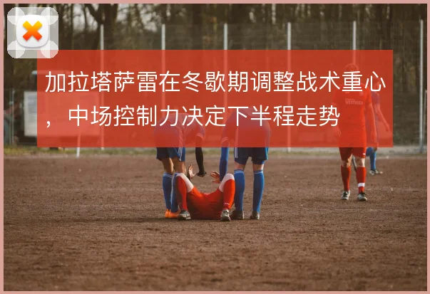 加拉塔萨雷在冬歇期调整战术重心，中场控制力决定下半程走势